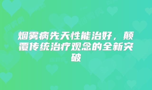 烟雾病先天性能治好，颠覆传统治疗观念的全新突破