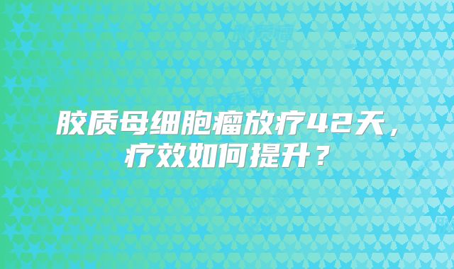 胶质母细胞瘤放疗42天，疗效如何提升？