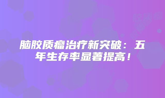 脑胶质瘤治疗新突破：五年生存率显著提高！