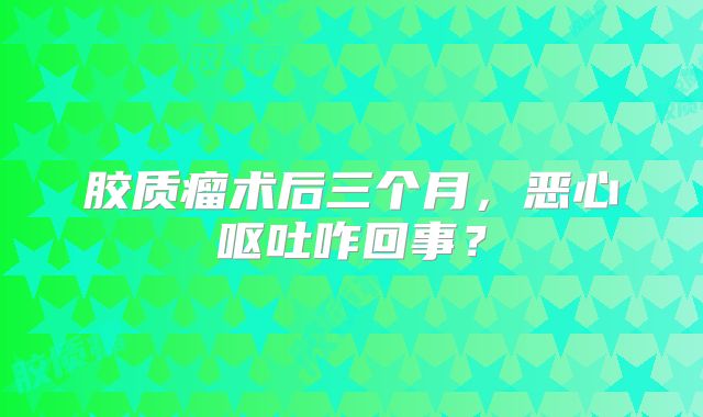 胶质瘤术后三个月，恶心呕吐咋回事？