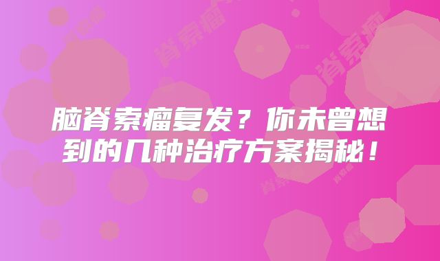 脑脊索瘤复发？你未曾想到的几种治疗方案揭秘！