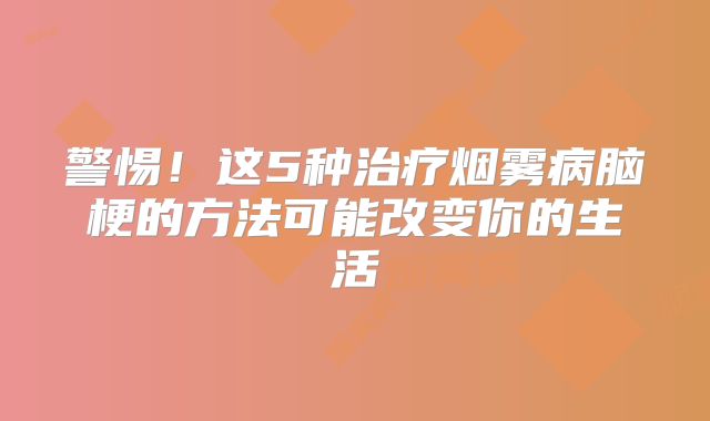 警惕！这5种治疗烟雾病脑梗的方法可能改变你的生活