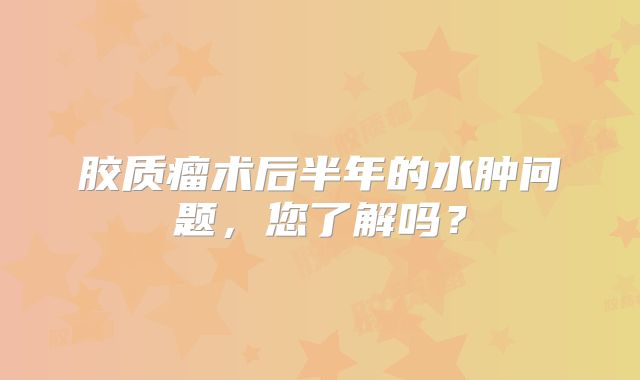 胶质瘤术后半年的水肿问题，您了解吗？