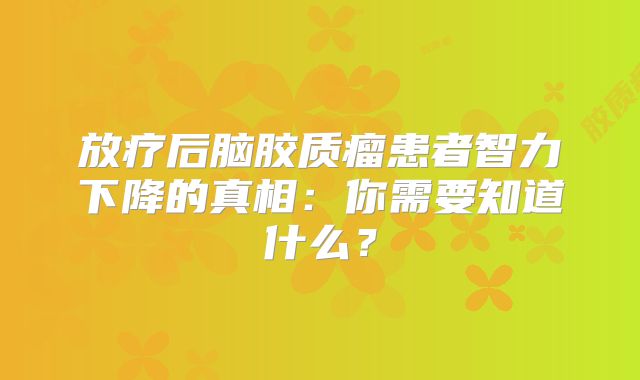 放疗后脑胶质瘤患者智力下降的真相：你需要知道什么？