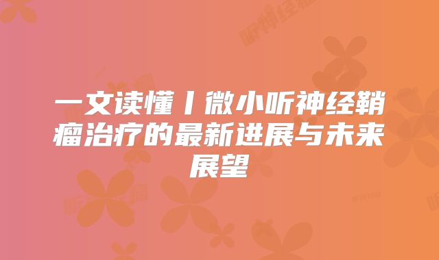 一文读懂丨微小听神经鞘瘤治疗的最新进展与未来展望