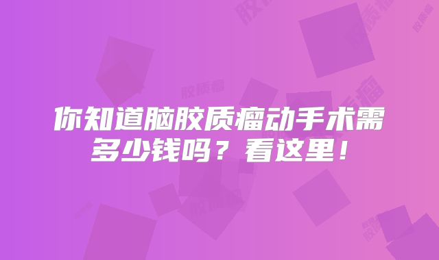 你知道脑胶质瘤动手术需多少钱吗？看这里！
