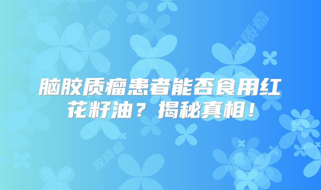 脑胶质瘤患者能否食用红花籽油？揭秘真相！