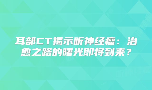 耳部CT揭示听神经瘤：治愈之路的曙光即将到来？