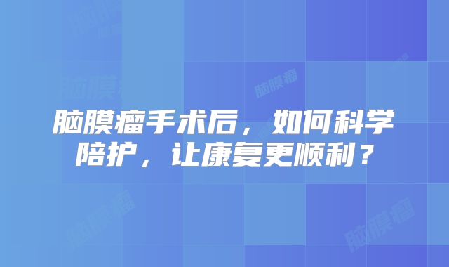 脑膜瘤手术后，如何科学陪护，让康复更顺利？