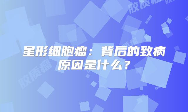星形细胞瘤：背后的致病原因是什么？