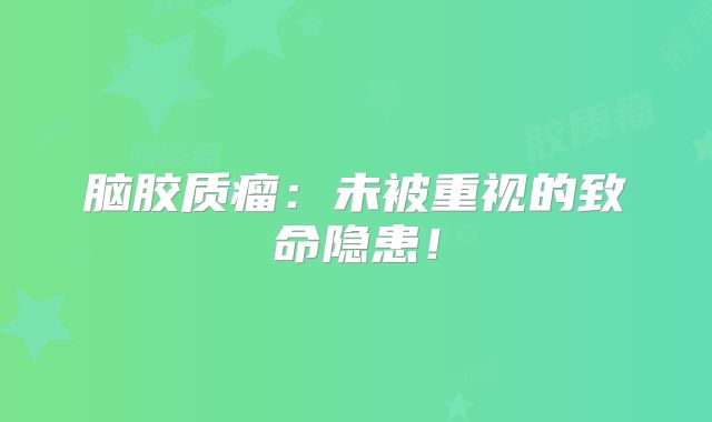脑胶质瘤：未被重视的致命隐患！