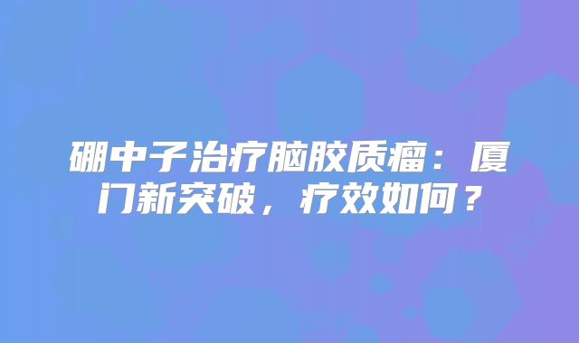 硼中子治疗脑胶质瘤：厦门新突破，疗效如何？