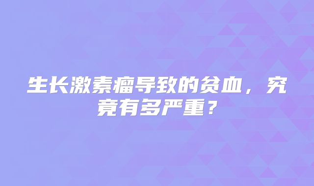 生长激素瘤导致的贫血，究竟有多严重？