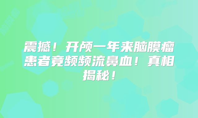 震撼！开颅一年来脑膜瘤患者竟频频流鼻血！真相揭秘！