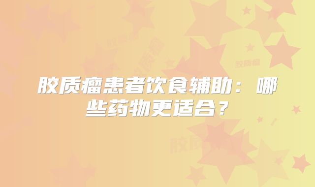 胶质瘤患者饮食辅助：哪些药物更适合？