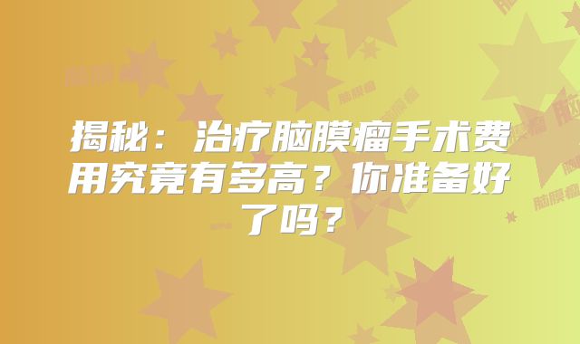 揭秘：治疗脑膜瘤手术费用究竟有多高？你准备好了吗？