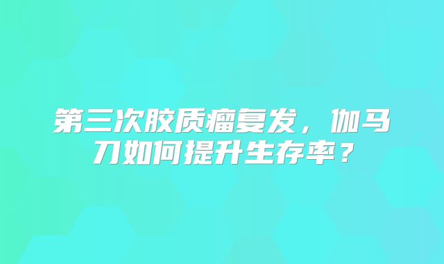 第三次胶质瘤复发，伽马刀如何提升生存率？