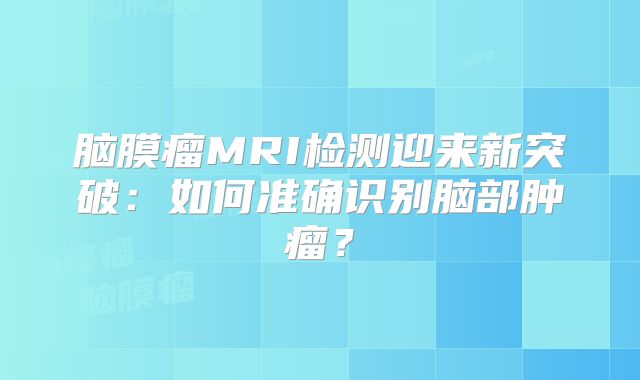 脑膜瘤MRI检测迎来新突破：如何准确识别脑部肿瘤？