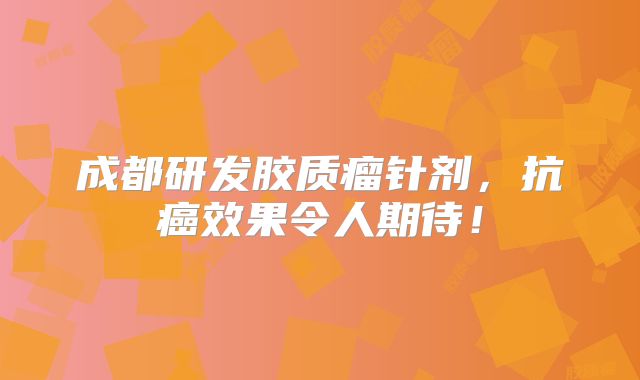 成都研发胶质瘤针剂，抗癌效果令人期待！