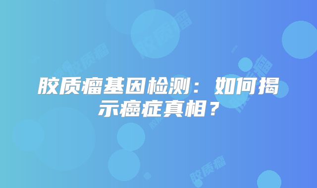 胶质瘤基因检测：如何揭示癌症真相？