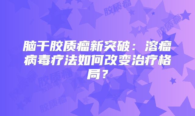 脑干胶质瘤新突破：溶瘤病毒疗法如何改变治疗格局？