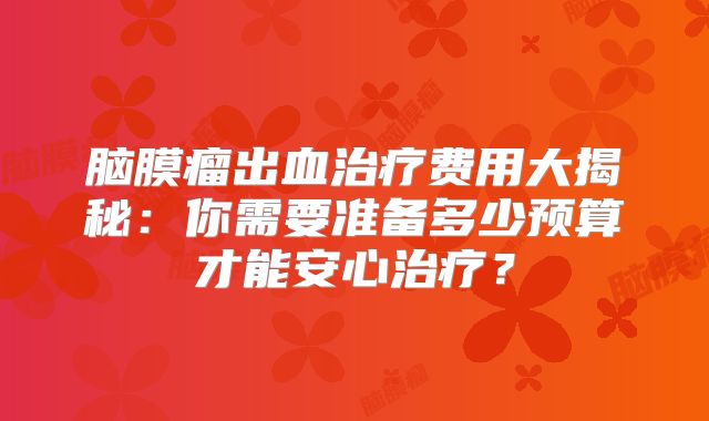 脑膜瘤出血治疗费用大揭秘：你需要准备多少预算才能安心治疗？
