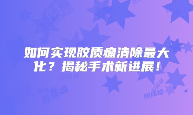 如何实现胶质瘤清除最大化？揭秘手术新进展！