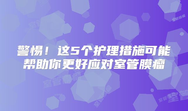 警惕！这5个护理措施可能帮助你更好应对室管膜瘤
