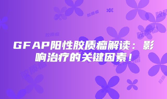 GFAP阳性胶质瘤解读：影响治疗的关键因素！