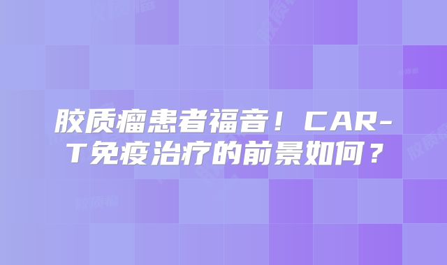 胶质瘤患者福音！CAR-T免疫治疗的前景如何？