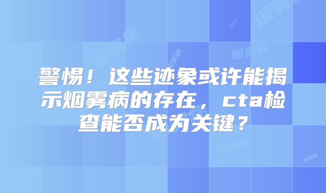 警惕！这些迹象或许能揭示烟雾病的存在，cta检查能否成为关键？