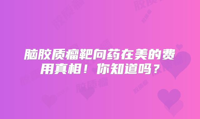 脑胶质瘤靶向药在美的费用真相！你知道吗？
