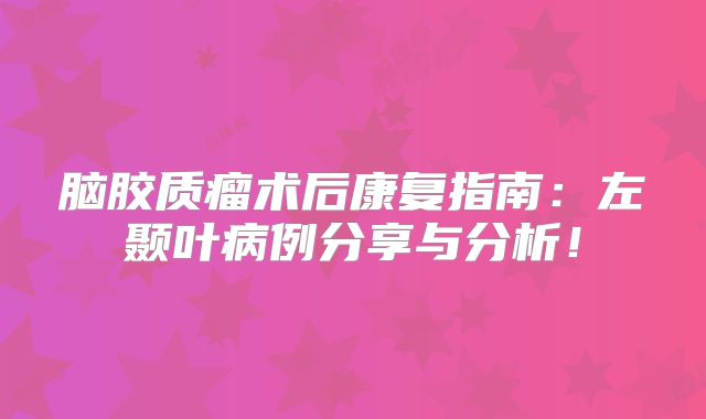 脑胶质瘤术后康复指南：左颞叶病例分享与分析！