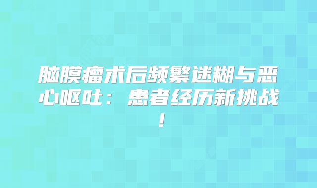 脑膜瘤术后频繁迷糊与恶心呕吐：患者经历新挑战！
