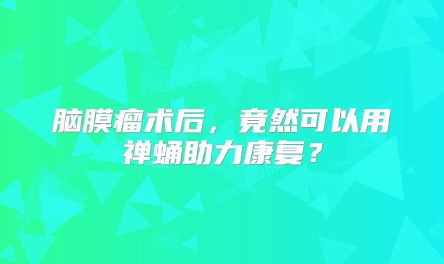 脑膜瘤术后，竟然可以用禅蛹助力康复？