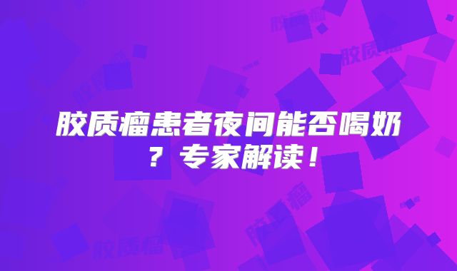 胶质瘤患者夜间能否喝奶？专家解读！