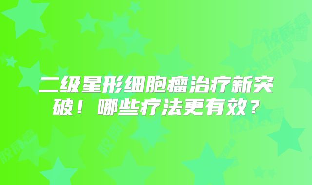 二级星形细胞瘤治疗新突破！哪些疗法更有效？