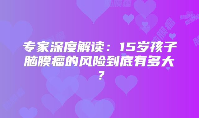 专家深度解读：15岁孩子脑膜瘤的风险到底有多大？