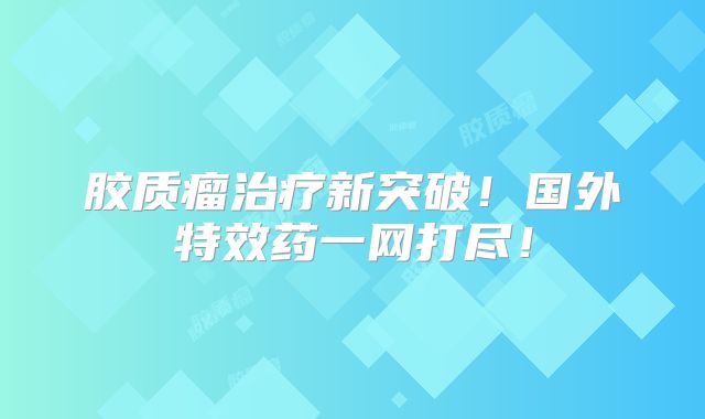 胶质瘤治疗新突破！国外特效药一网打尽！