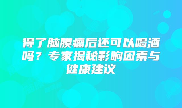 得了脑膜瘤后还可以喝酒吗？专家揭秘影响因素与健康建议