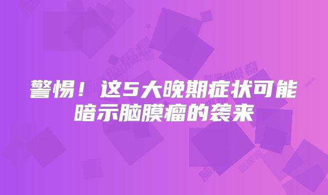警惕！这5大晚期症状可能暗示脑膜瘤的袭来