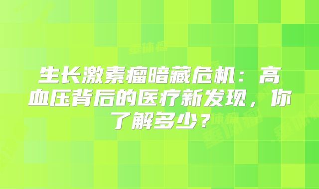 生长激素瘤暗藏危机：高血压背后的医疗新发现，你了解多少？