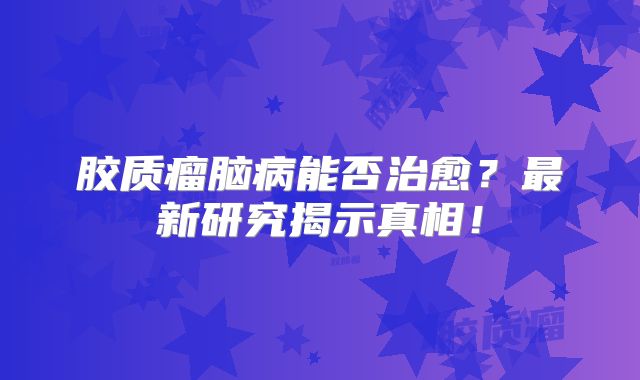 胶质瘤脑病能否治愈？最新研究揭示真相！