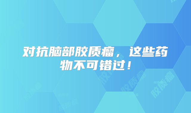 对抗脑部胶质瘤，这些药物不可错过！