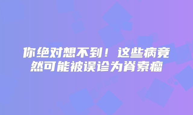 你绝对想不到！这些病竟然可能被误诊为脊索瘤