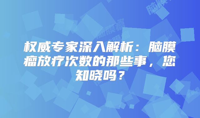 权威专家深入解析：脑膜瘤放疗次数的那些事，您知晓吗？