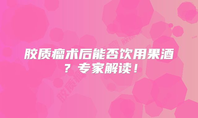 胶质瘤术后能否饮用果酒？专家解读！