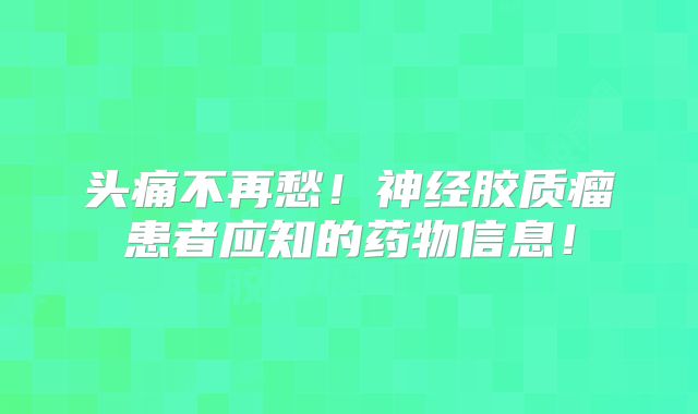 头痛不再愁！神经胶质瘤患者应知的药物信息！