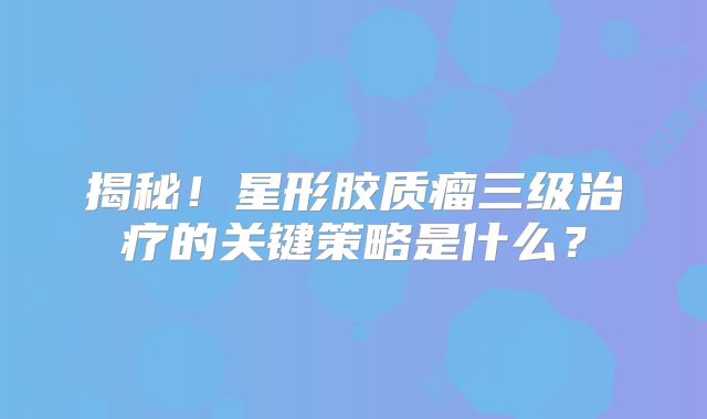揭秘！星形胶质瘤三级治疗的关键策略是什么？