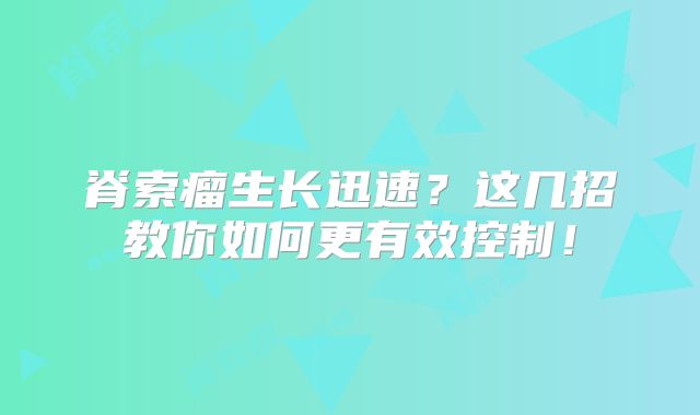 脊索瘤生长迅速？这几招教你如何更有效控制！